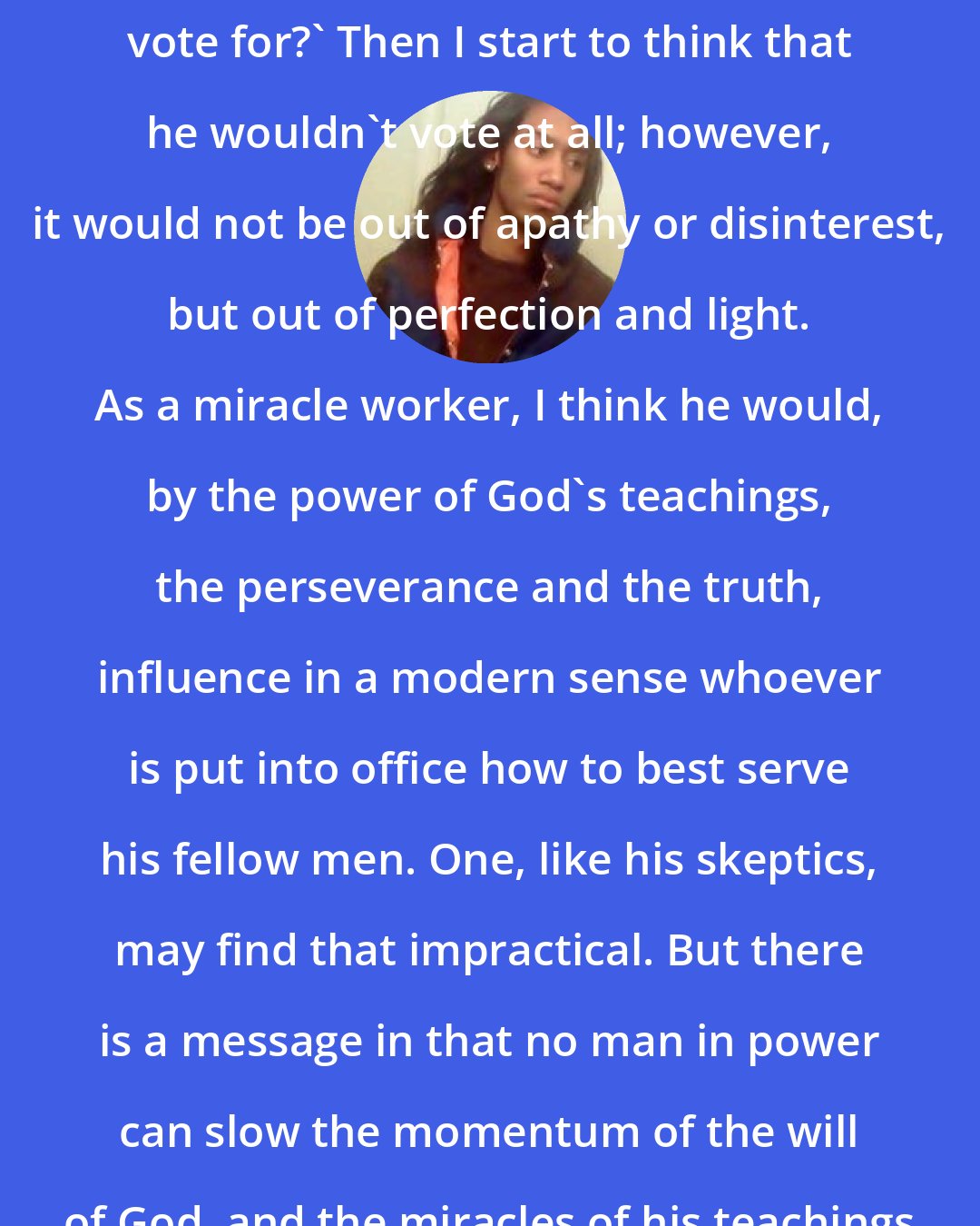 Criss Jami: I often ask myself, 'Who would Jesus vote for?' Then I start to think that he wouldn't vote at all; however, it would not be out of apathy or disinterest, but out of perfection and light. As a miracle worker, I think he would, by the power of God's teachings, the perseverance and the truth, influence in a modern sense whoever is put into office how to best serve his fellow men. One, like his skeptics, may find that impractical. But there is a message in that no man in power can slow the momentum of the will of God, and the miracles of his teachings will be forever victorious.