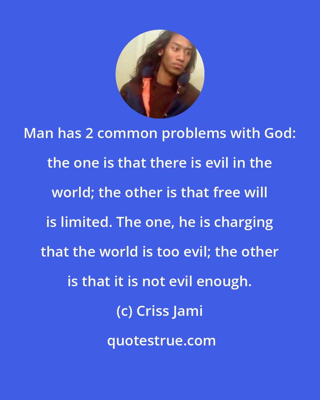 Criss Jami: Man has 2 common problems with God: the one is that there is evil in the world; the other is that free will is limited. The one, he is charging that the world is too evil; the other is that it is not evil enough.