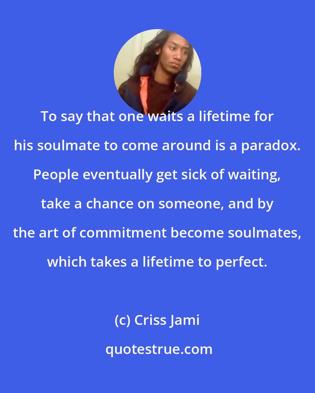 Criss Jami: To say that one waits a lifetime for his soulmate to come around is a paradox. People eventually get sick of waiting, take a chance on someone, and by the art of commitment become soulmates, which takes a lifetime to perfect.