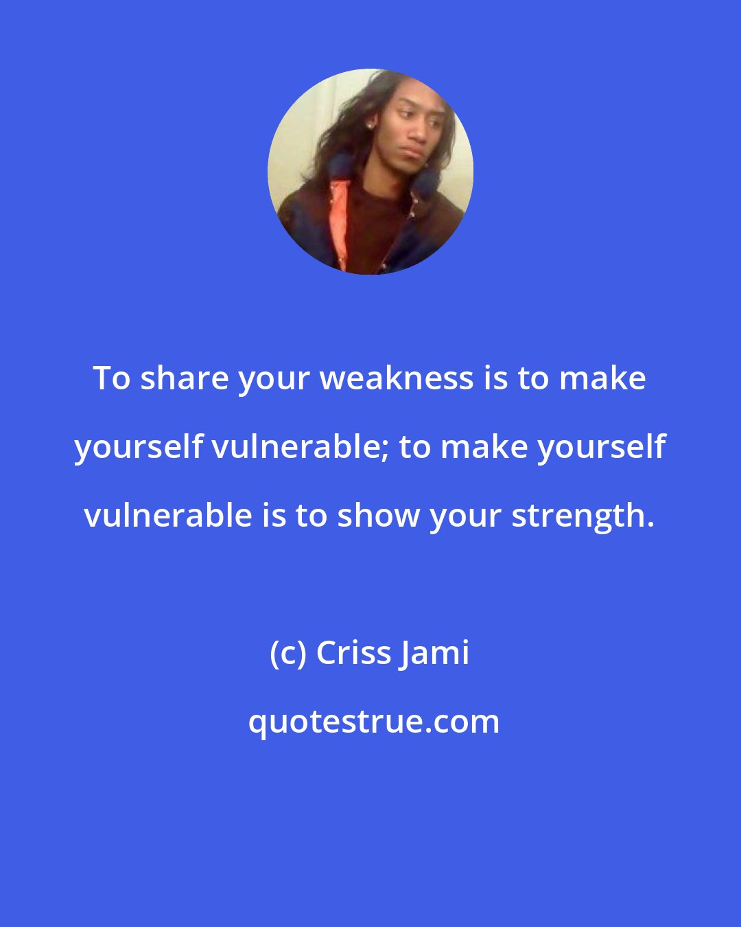 Criss Jami: To share your weakness is to make yourself vulnerable; to make yourself vulnerable is to show your strength.