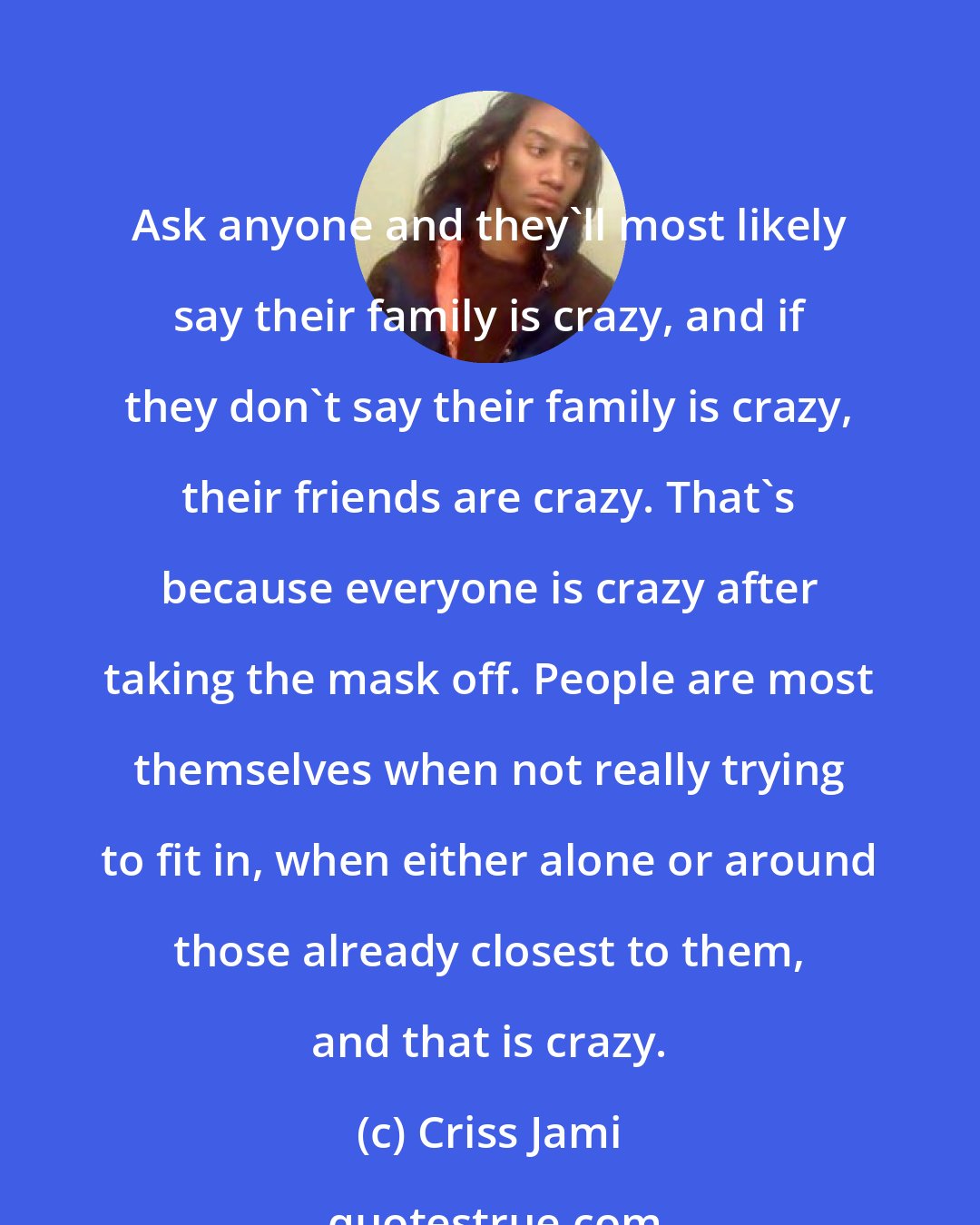 Criss Jami: Ask anyone and they'll most likely say their family is crazy, and if they don't say their family is crazy, their friends are crazy. That's because everyone is crazy after taking the mask off. People are most themselves when not really trying to fit in, when either alone or around those already closest to them, and that is crazy.