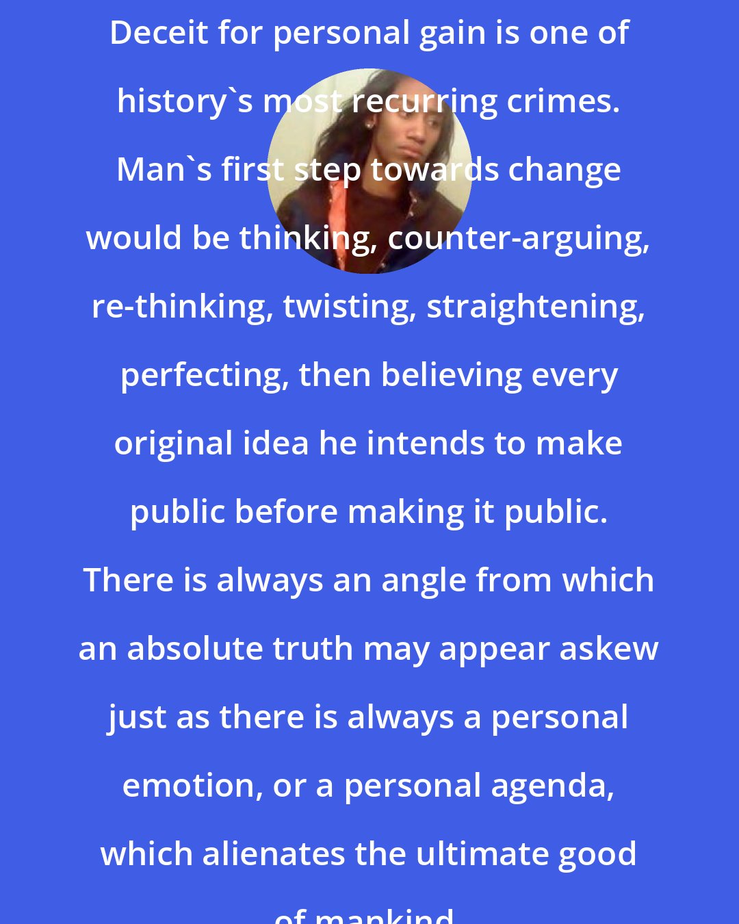 Criss Jami: Deceit for personal gain is one of history's most recurring crimes. Man's first step towards change would be thinking, counter-arguing, re-thinking, twisting, straightening, perfecting, then believing every original idea he intends to make public before making it public. There is always an angle from which an absolute truth may appear askew just as there is always a personal emotion, or a personal agenda, which alienates the ultimate good of mankind.