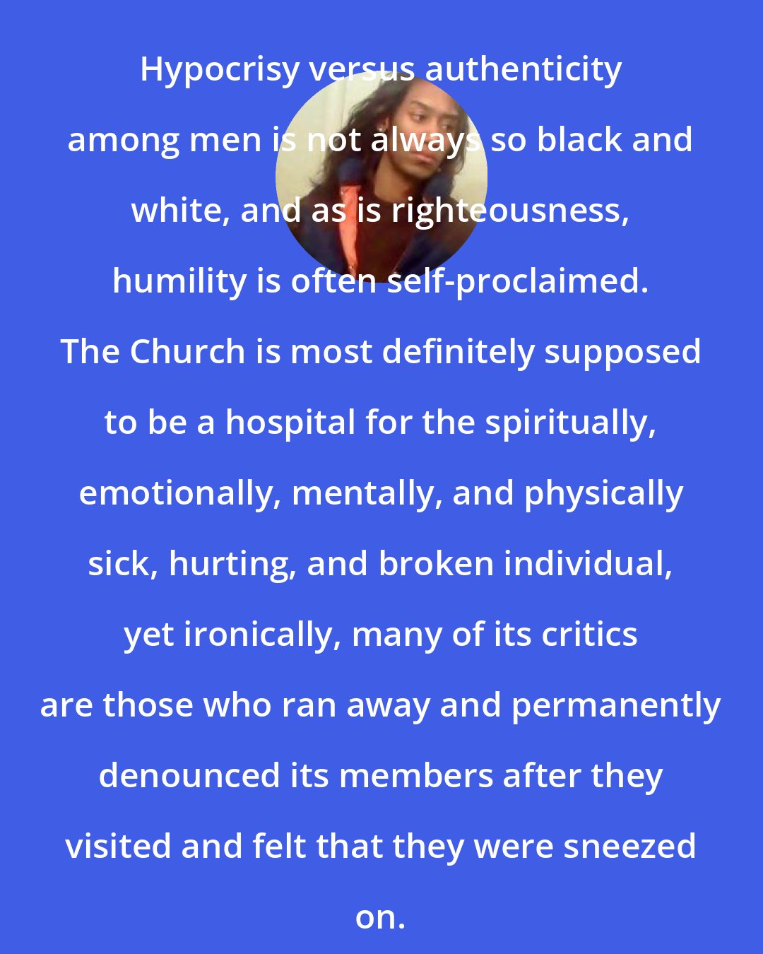 Criss Jami: Hypocrisy versus authenticity among men is not always so black and white, and as is righteousness, humility is often self-proclaimed. The Church is most definitely supposed to be a hospital for the spiritually, emotionally, mentally, and physically sick, hurting, and broken individual, yet ironically, many of its critics are those who ran away and permanently denounced its members after they visited and felt that they were sneezed on.