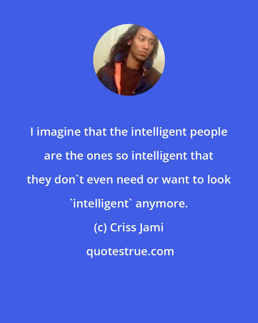 Criss Jami: I imagine that the intelligent people are the ones so intelligent that they don't even need or want to look 'intelligent' anymore.