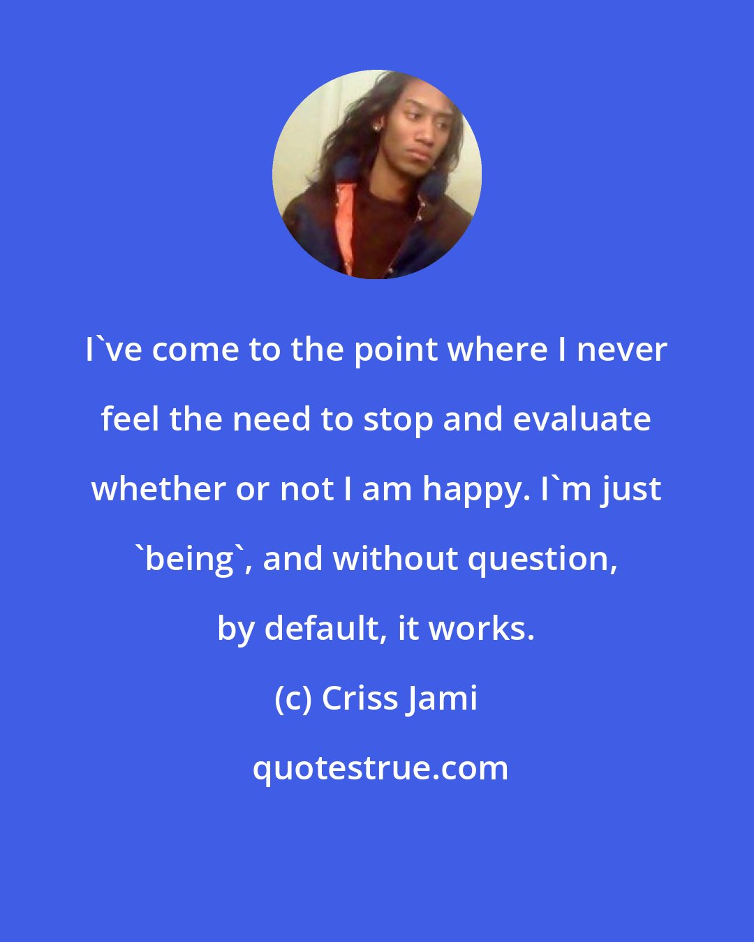 Criss Jami: I've come to the point where I never feel the need to stop and evaluate whether or not I am happy. I'm just 'being', and without question, by default, it works.