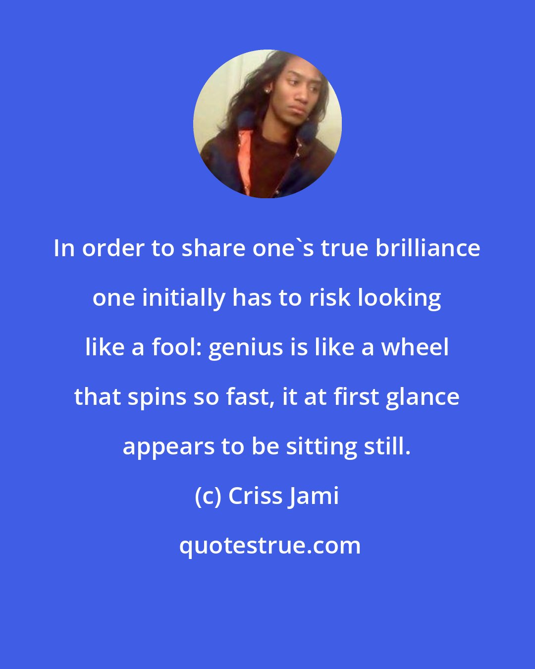 Criss Jami: In order to share one's true brilliance one initially has to risk looking like a fool: genius is like a wheel that spins so fast, it at first glance appears to be sitting still.