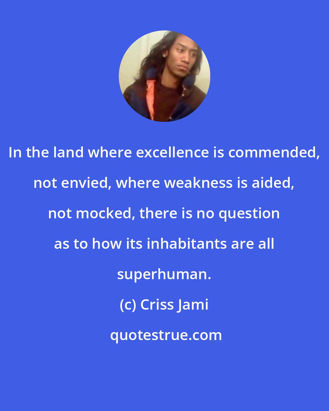 Criss Jami: In the land where excellence is commended, not envied, where weakness is aided, not mocked, there is no question as to how its inhabitants are all superhuman.