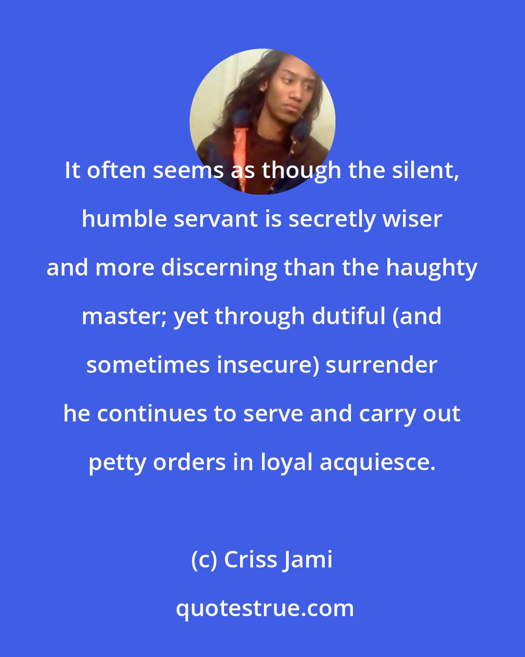 Criss Jami: It often seems as though the silent, humble servant is secretly wiser and more discerning than the haughty master; yet through dutiful (and sometimes insecure) surrender he continues to serve and carry out petty orders in loyal acquiesce.