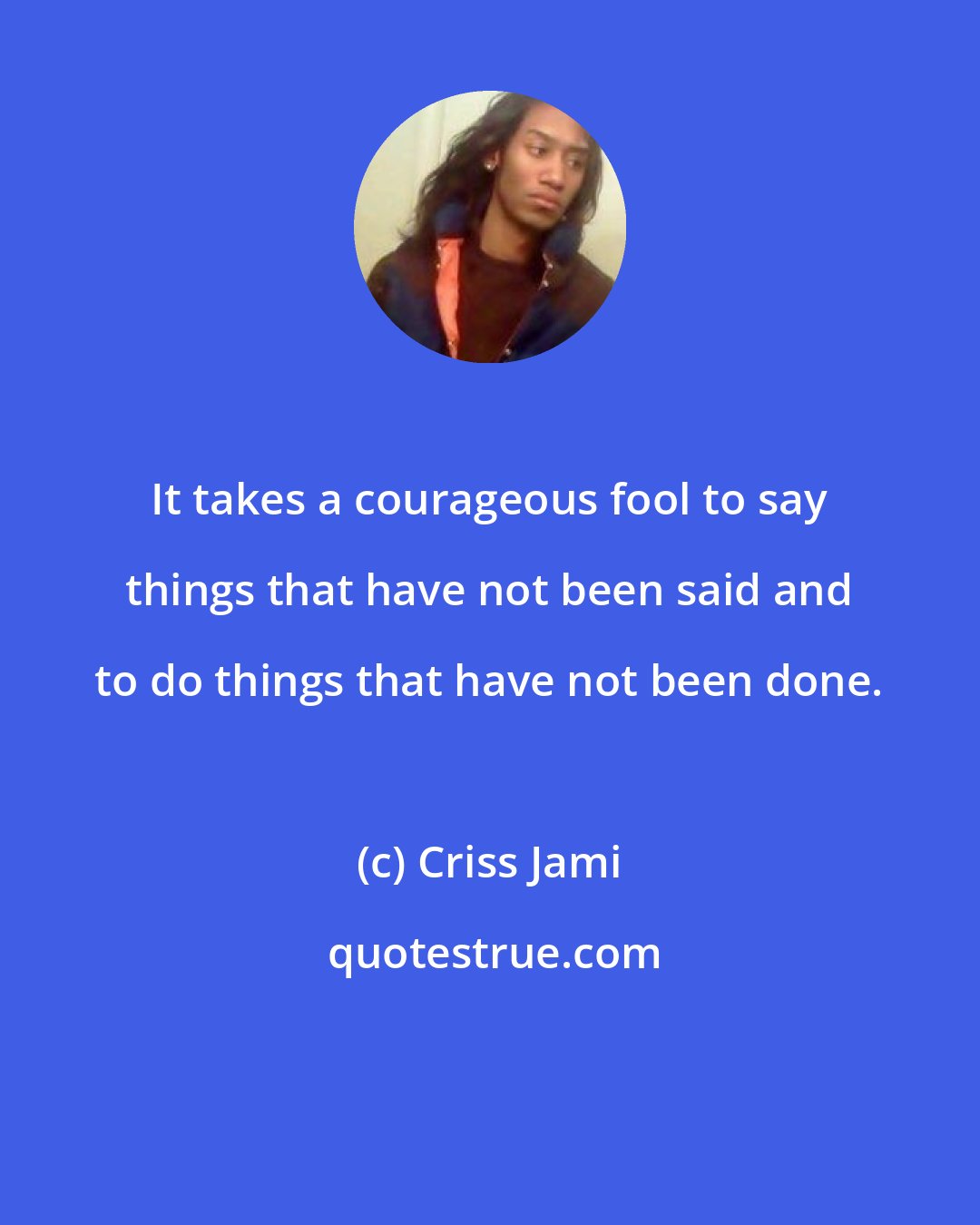 Criss Jami: It takes a courageous fool to say things that have not been said and to do things that have not been done.