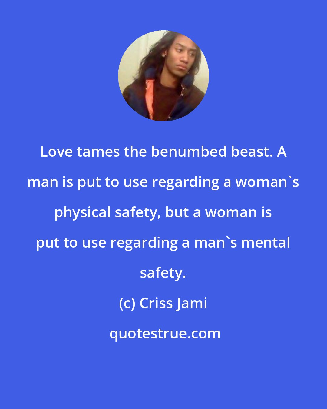 Criss Jami: Love tames the benumbed beast. A man is put to use regarding a woman's physical safety, but a woman is put to use regarding a man's mental safety.