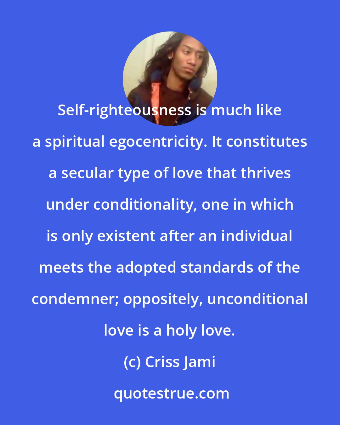 Criss Jami: Self-righteousness is much like a spiritual egocentricity. It constitutes a secular type of love that thrives under conditionality, one in which is only existent after an individual meets the adopted standards of the condemner; oppositely, unconditional love is a holy love.