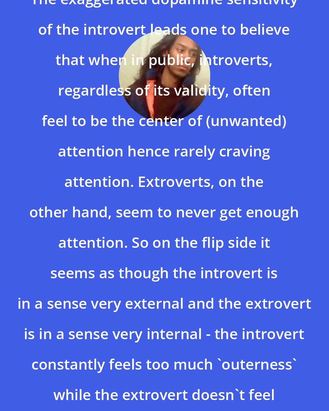 Criss Jami: The exaggerated dopamine sensitivity of the introvert leads one to believe that when in public, introverts, regardless of its validity, often feel to be the center of (unwanted) attention hence rarely craving attention. Extroverts, on the other hand, seem to never get enough attention. So on the flip side it seems as though the introvert is in a sense very external and the extrovert is in a sense very internal - the introvert constantly feels too much 'outerness' while the extrovert doesn't feel enough 'outerness'.