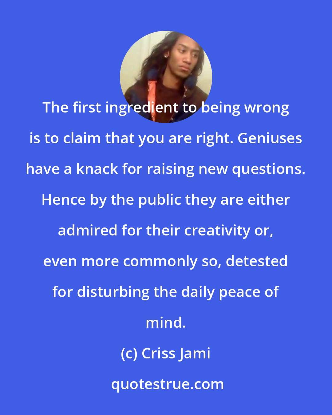 Criss Jami: The first ingredient to being wrong is to claim that you are right. Geniuses have a knack for raising new questions. Hence by the public they are either admired for their creativity or, even more commonly so, detested for disturbing the daily peace of mind.