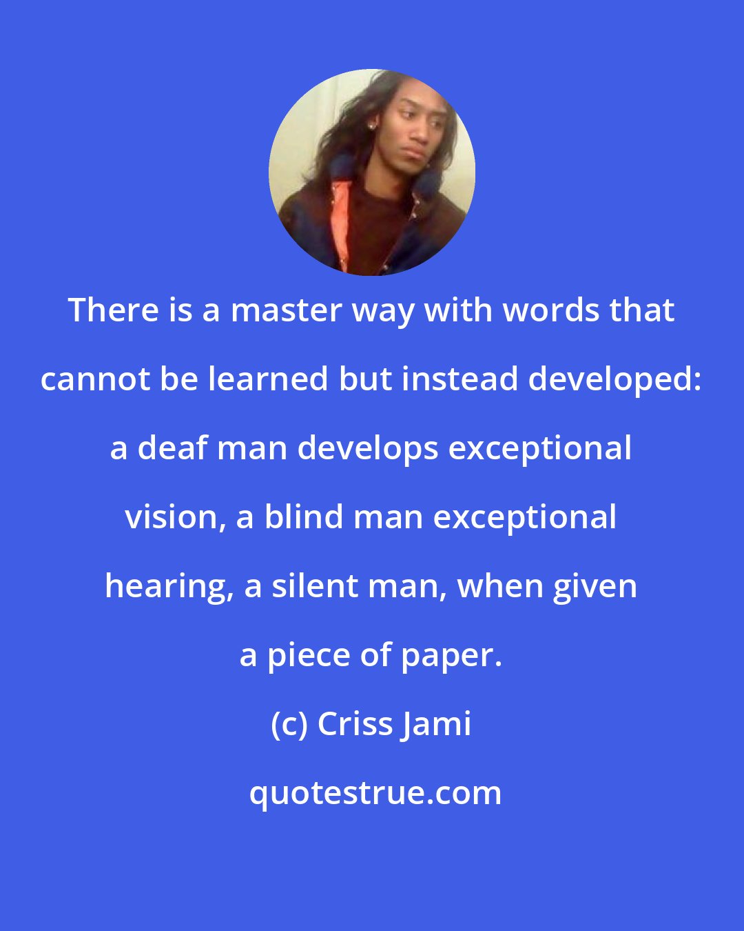 Criss Jami: There is a master way with words that cannot be learned but instead developed: a deaf man develops exceptional vision, a blind man exceptional hearing, a silent man, when given a piece of paper.