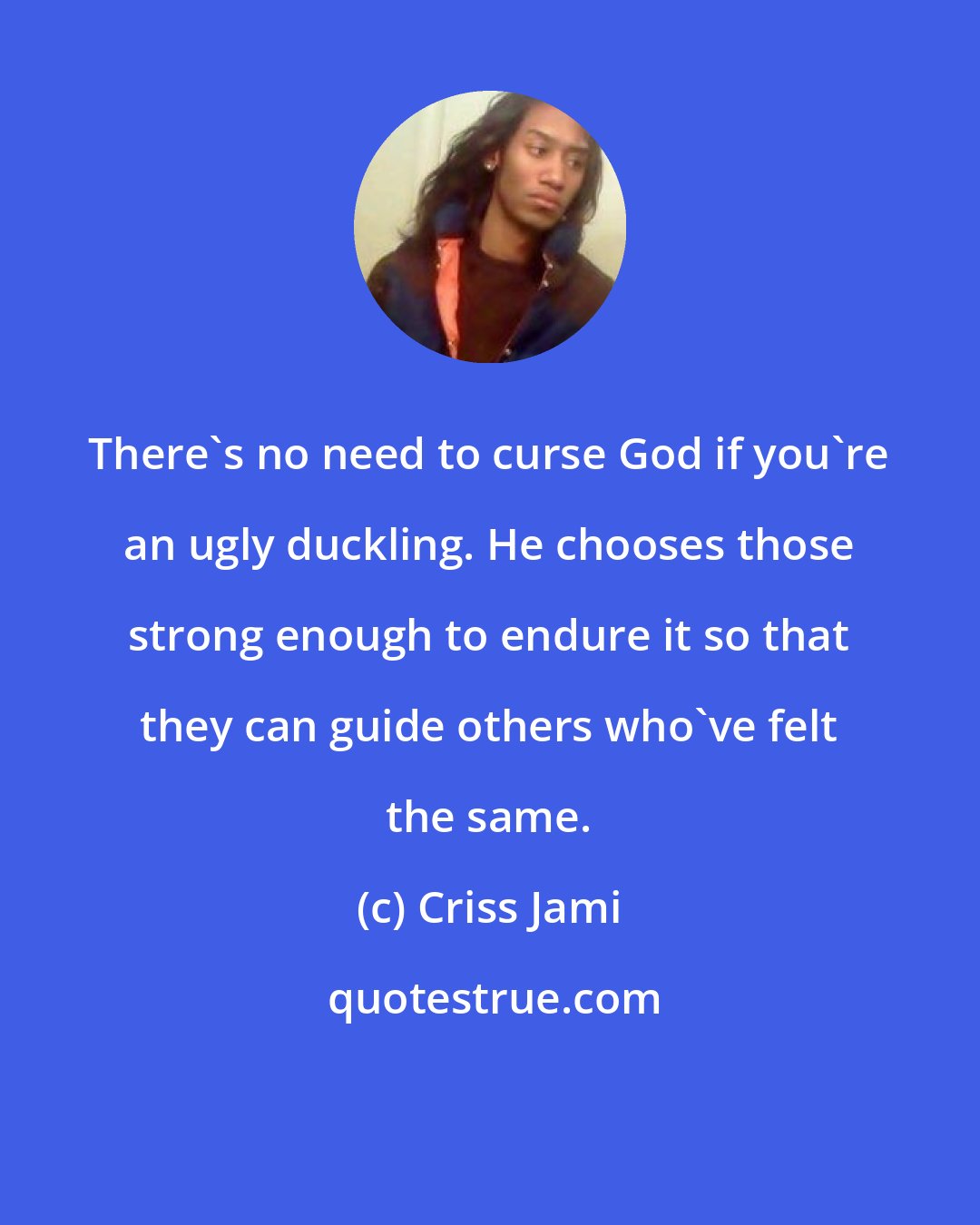 Criss Jami: There's no need to curse God if you're an ugly duckling. He chooses those strong enough to endure it so that they can guide others who've felt the same.