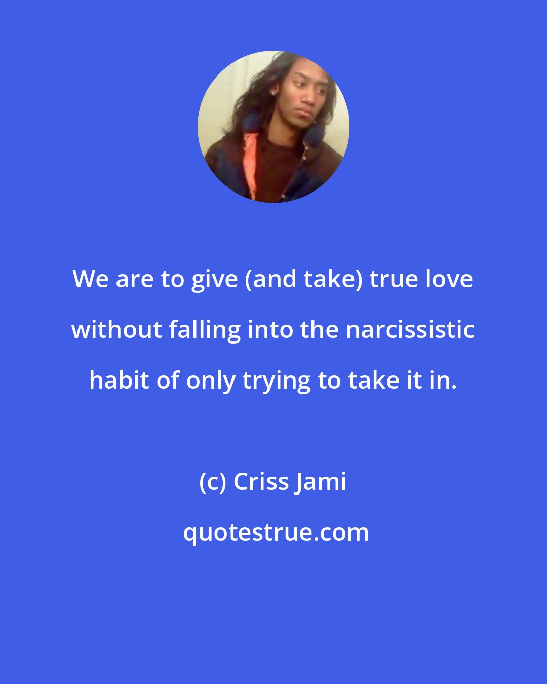 Criss Jami: We are to give (and take) true love without falling into the narcissistic habit of only trying to take it in.