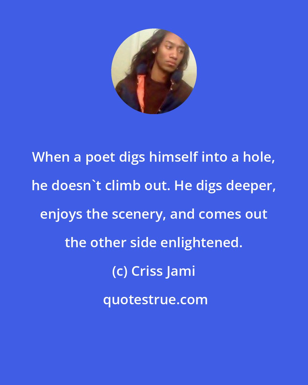 Criss Jami: When a poet digs himself into a hole, he doesn't climb out. He digs deeper, enjoys the scenery, and comes out the other side enlightened.