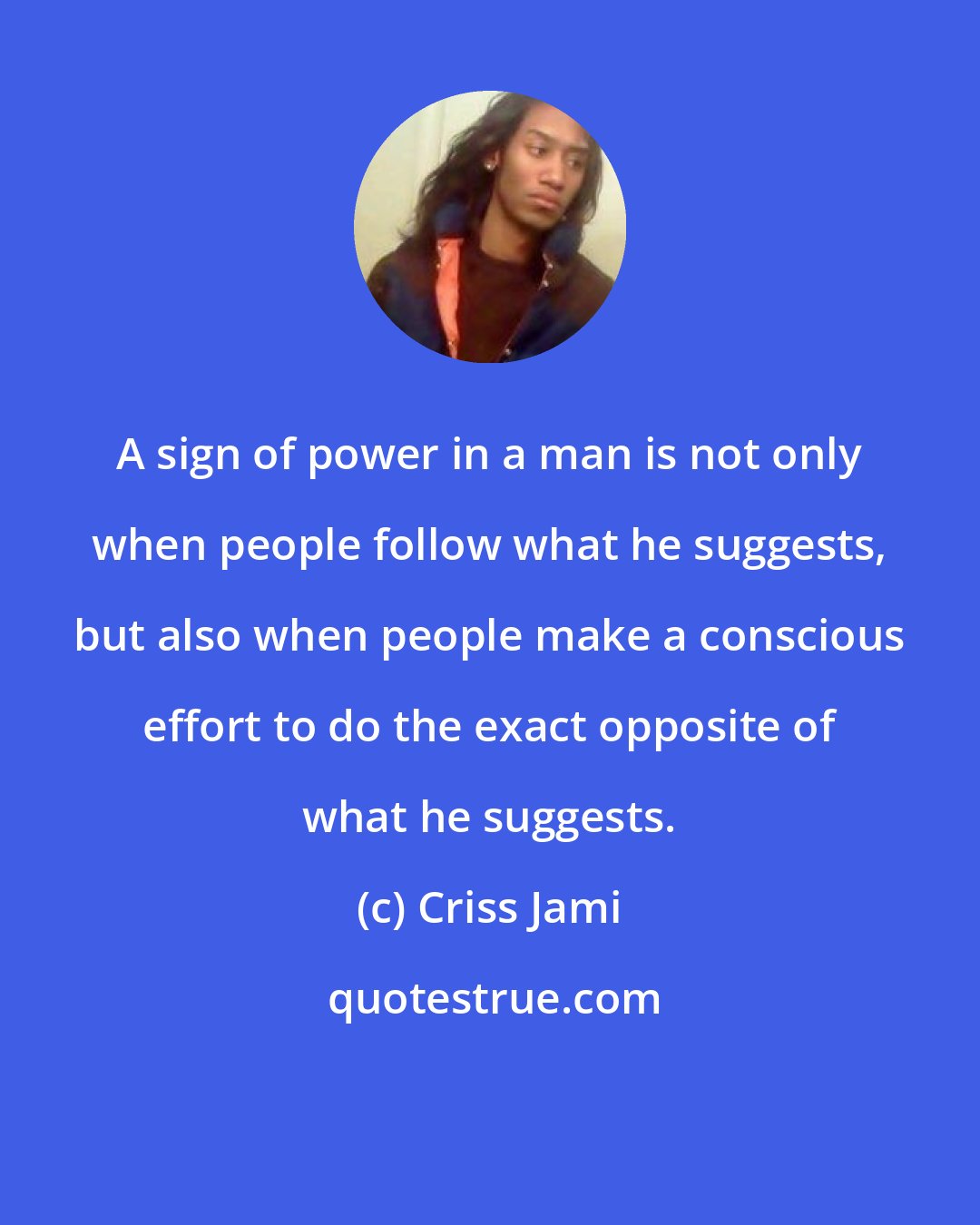 Criss Jami: A sign of power in a man is not only when people follow what he suggests, but also when people make a conscious effort to do the exact opposite of what he suggests.