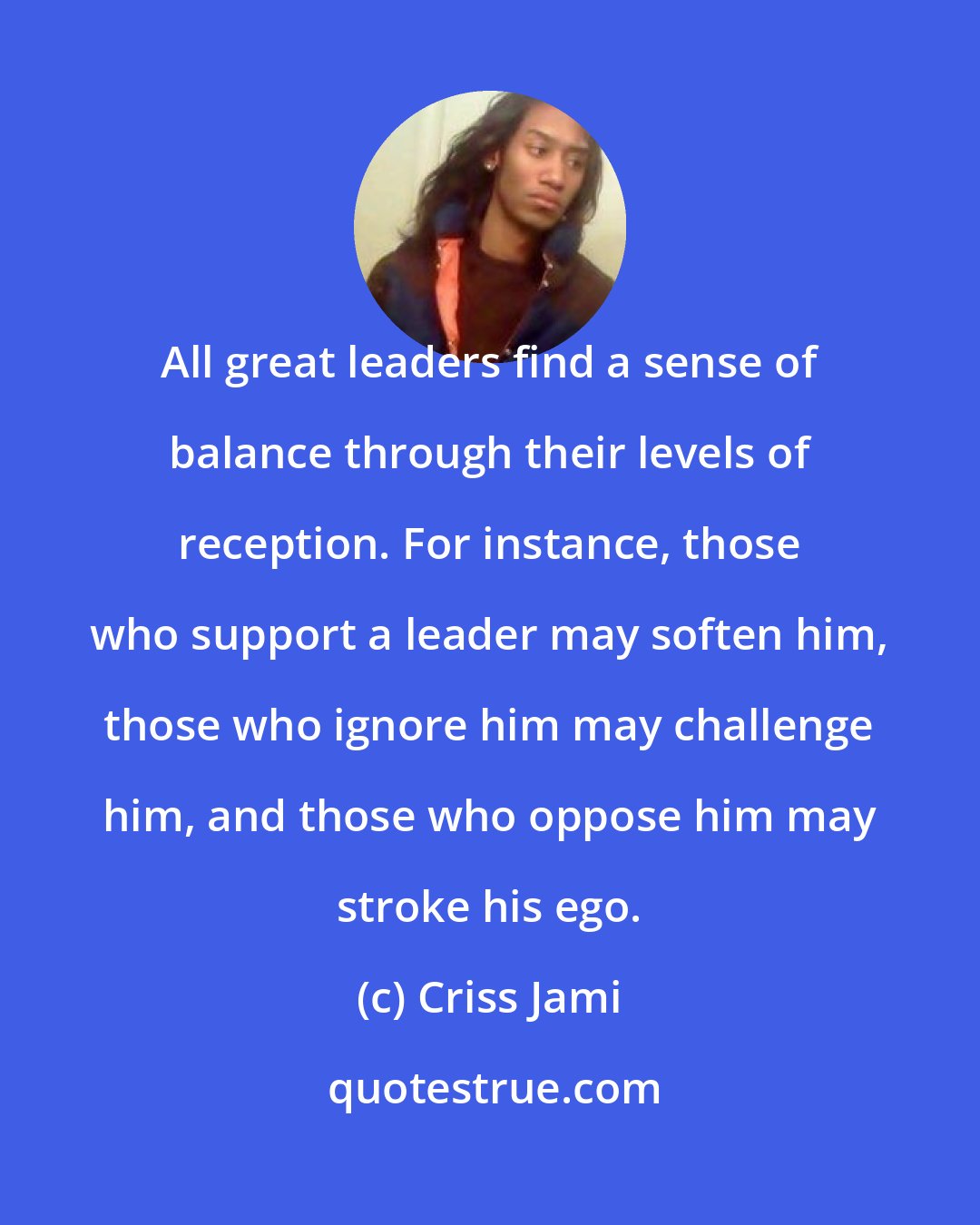 Criss Jami: All great leaders find a sense of balance through their levels of reception. For instance, those who support a leader may soften him, those who ignore him may challenge him, and those who oppose him may stroke his ego.