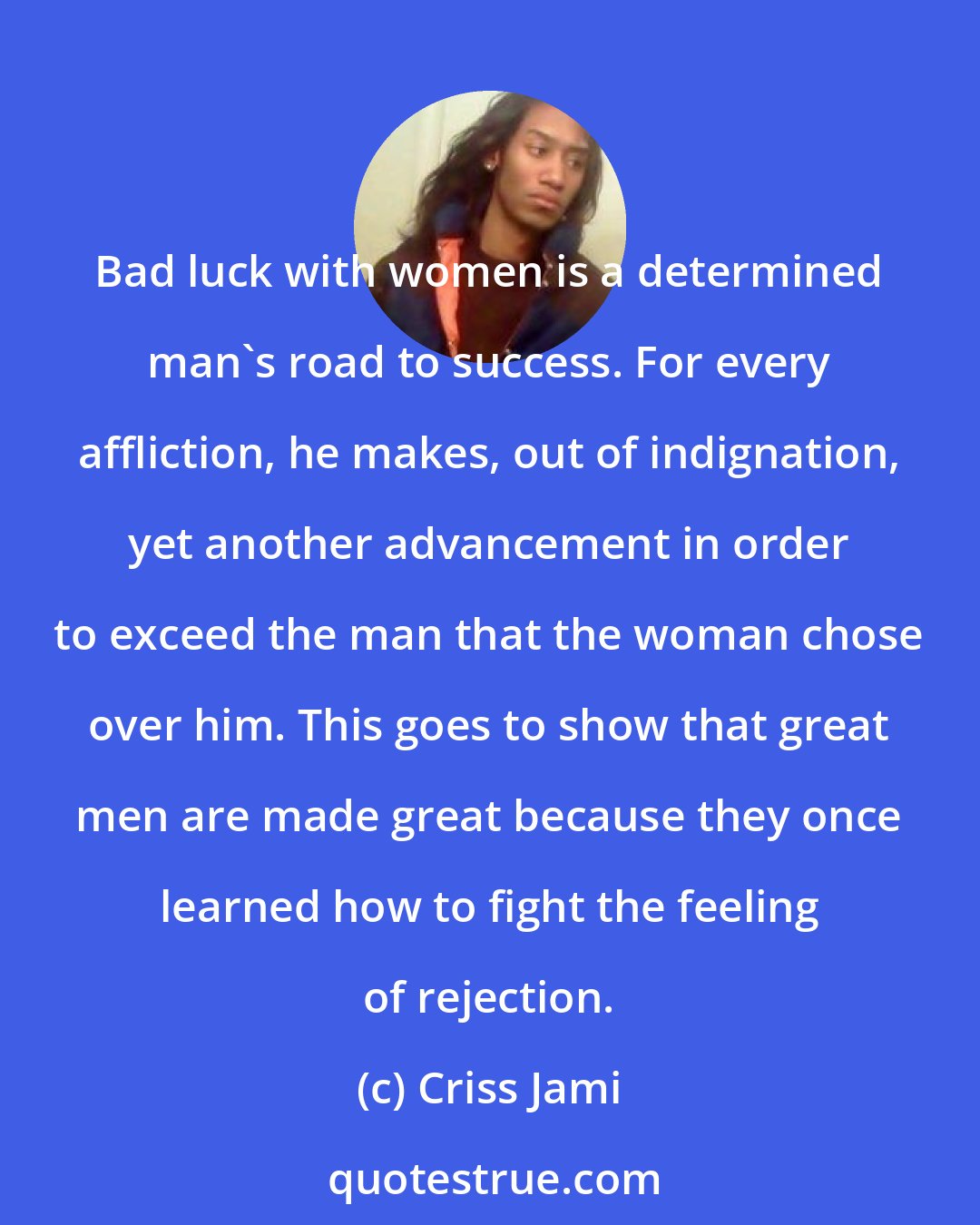 Criss Jami: Bad luck with women is a determined man's road to success. For every affliction, he makes, out of indignation, yet another advancement in order to exceed the man that the woman chose over him. This goes to show that great men are made great because they once learned how to fight the feeling of rejection.