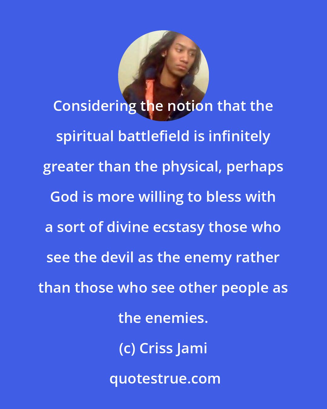 Criss Jami: Considering the notion that the spiritual battlefield is infinitely greater than the physical, perhaps God is more willing to bless with a sort of divine ecstasy those who see the devil as the enemy rather than those who see other people as the enemies.