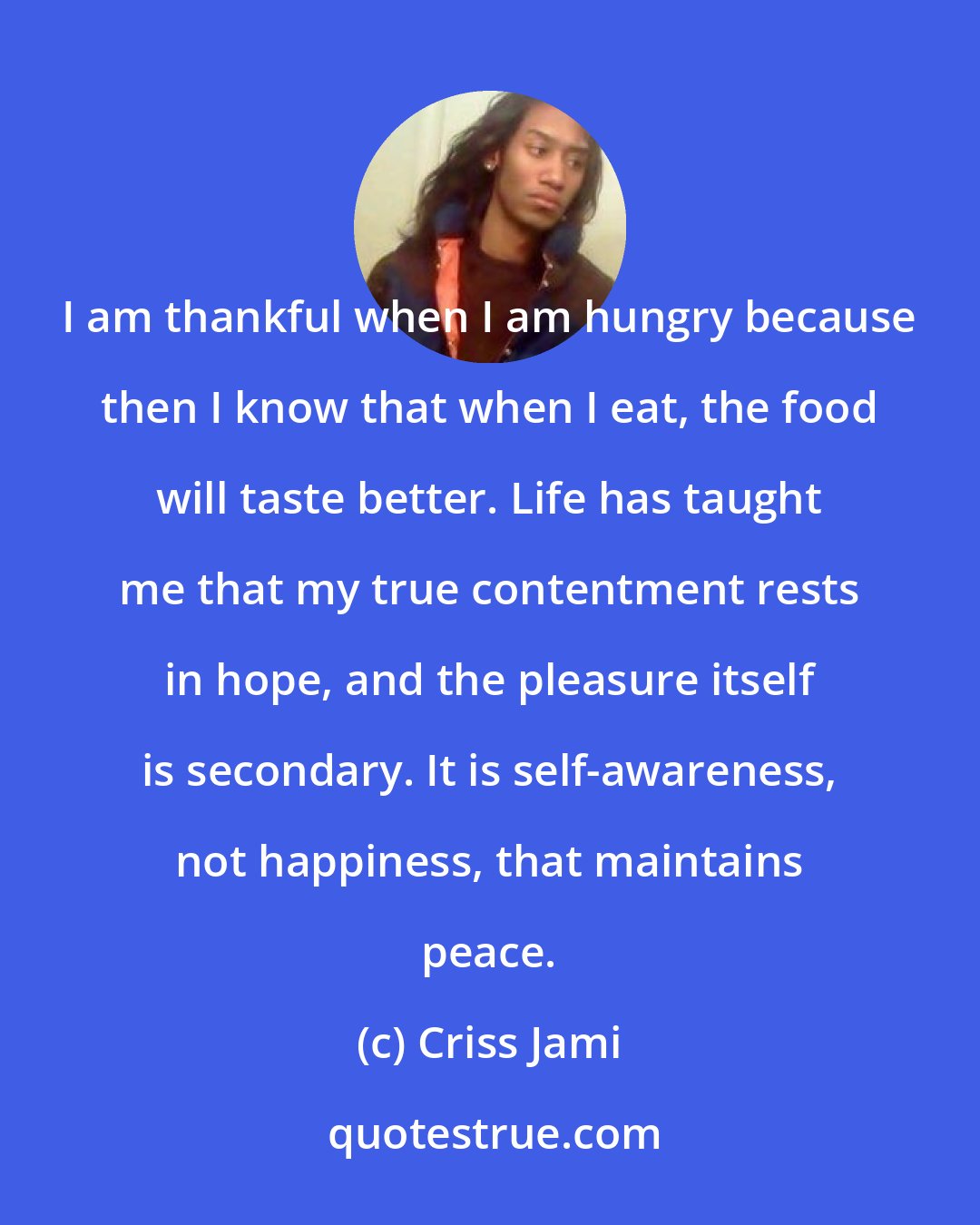 Criss Jami: I am thankful when I am hungry because then I know that when I eat, the food will taste better. Life has taught me that my true contentment rests in hope, and the pleasure itself is secondary. It is self-awareness, not happiness, that maintains peace.