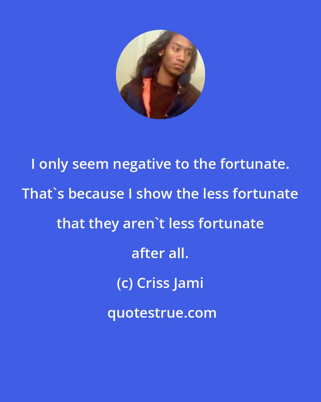 Criss Jami: I only seem negative to the fortunate. That's because I show the less fortunate that they aren't less fortunate after all.