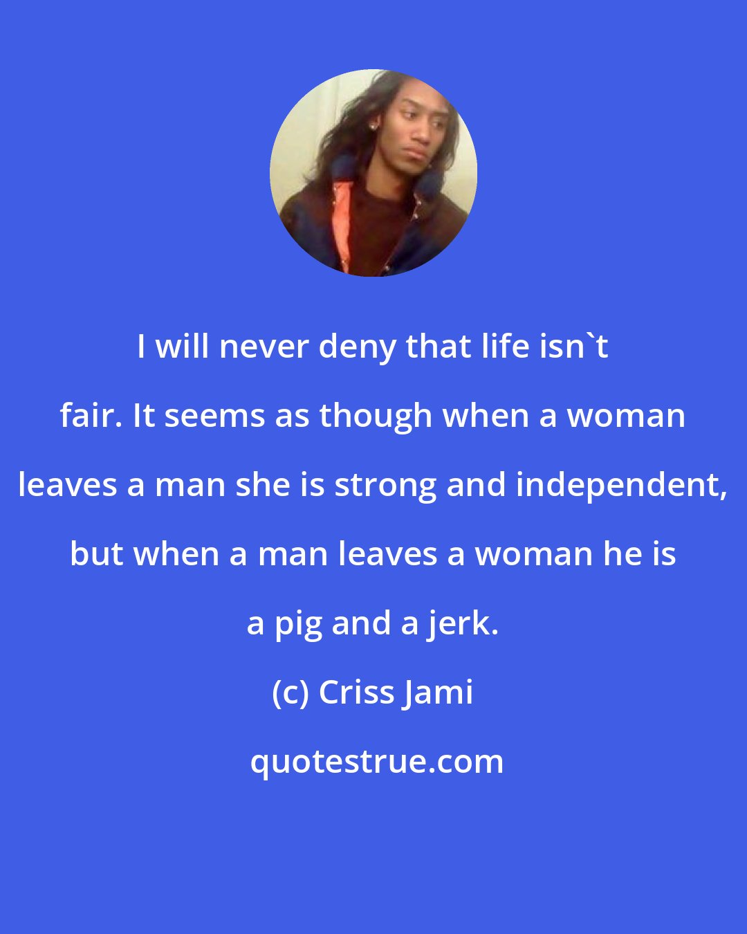 Criss Jami: I will never deny that life isn't fair. It seems as though when a woman leaves a man she is strong and independent, but when a man leaves a woman he is a pig and a jerk.