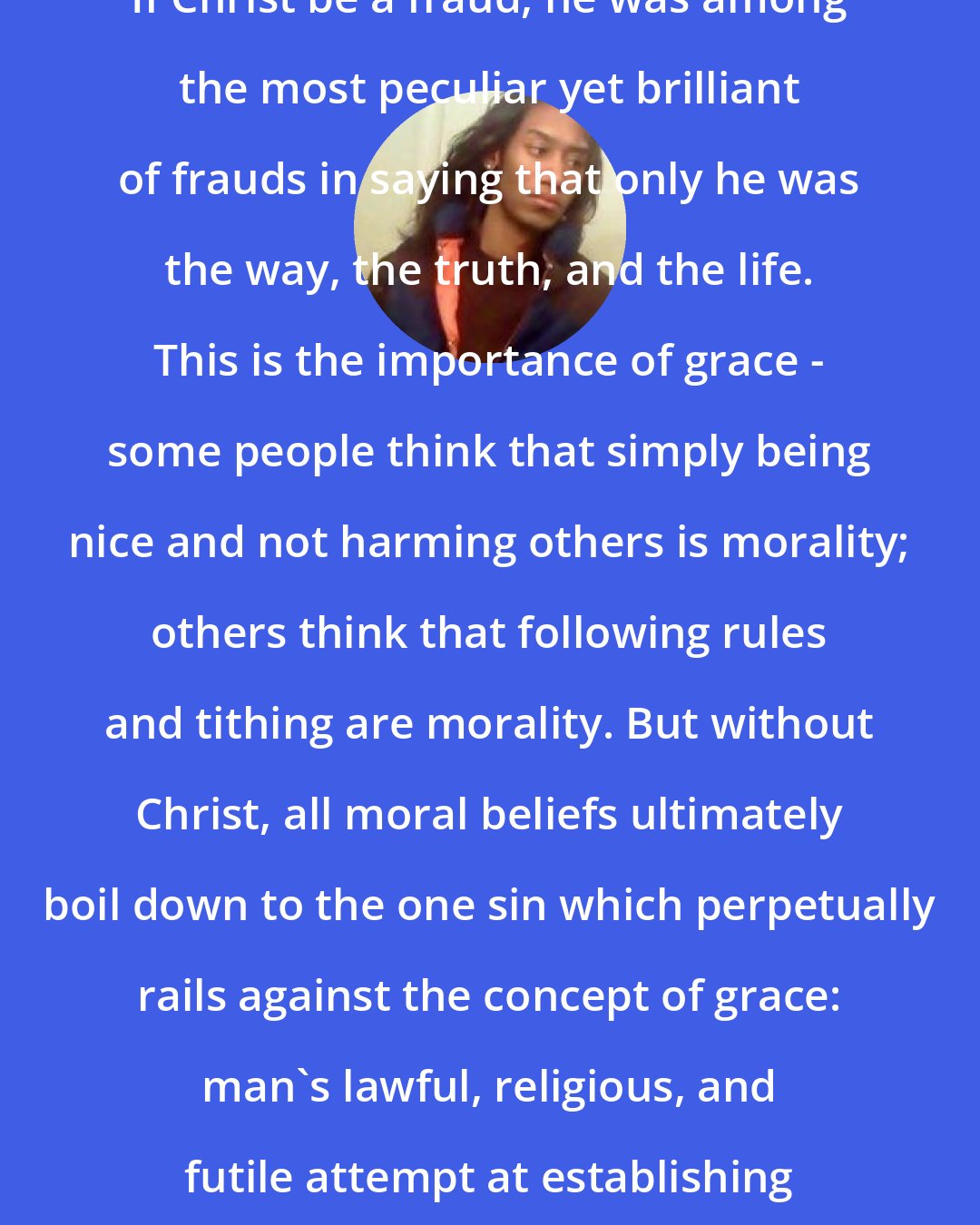 Criss Jami: If Christ be a fraud, he was among the most peculiar yet brilliant of frauds in saying that only he was the way, the truth, and the life. This is the importance of grace - some people think that simply being nice and not harming others is morality; others think that following rules and tithing are morality. But without Christ, all moral beliefs ultimately boil down to the one sin which perpetually rails against the concept of grace: man's lawful, religious, and futile attempt at establishing his own righteousness.