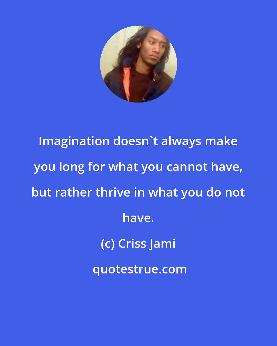 Criss Jami: Imagination doesn't always make you long for what you cannot have, but rather thrive in what you do not have.