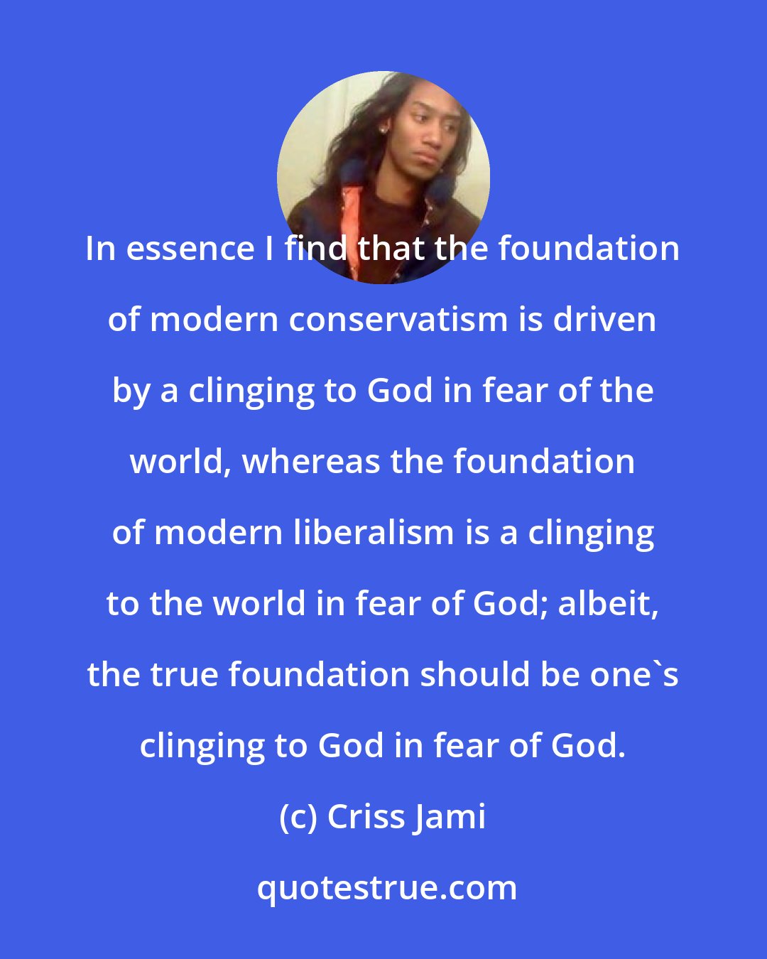 Criss Jami: In essence I find that the foundation of modern conservatism is driven by a clinging to God in fear of the world, whereas the foundation of modern liberalism is a clinging to the world in fear of God; albeit, the true foundation should be one's clinging to God in fear of God.