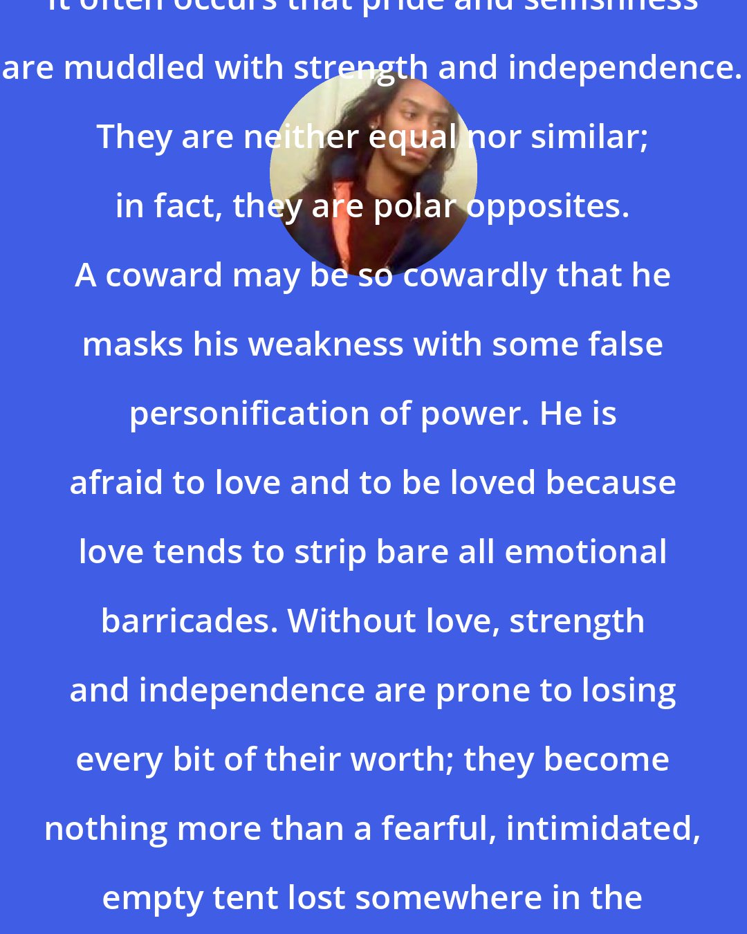 Criss Jami: It often occurs that pride and selfishness are muddled with strength and independence. They are neither equal nor similar; in fact, they are polar opposites. A coward may be so cowardly that he masks his weakness with some false personification of power. He is afraid to love and to be loved because love tends to strip bare all emotional barricades. Without love, strength and independence are prone to losing every bit of their worth; they become nothing more than a fearful, intimidated, empty tent lost somewhere in the desert of self.