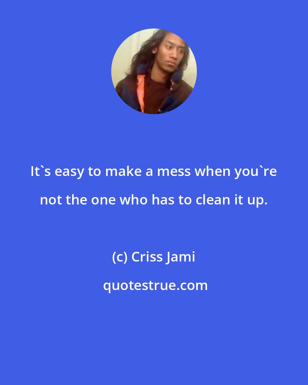 Criss Jami: It's easy to make a mess when you're not the one who has to clean it up.