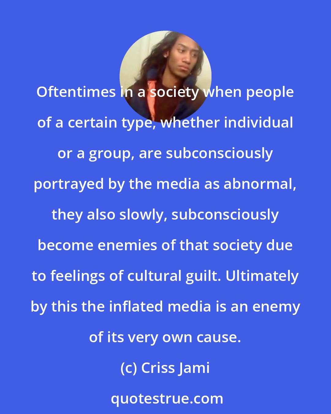 Criss Jami: Oftentimes in a society when people of a certain type, whether individual or a group, are subconsciously portrayed by the media as abnormal, they also slowly, subconsciously become enemies of that society due to feelings of cultural guilt. Ultimately by this the inflated media is an enemy of its very own cause.