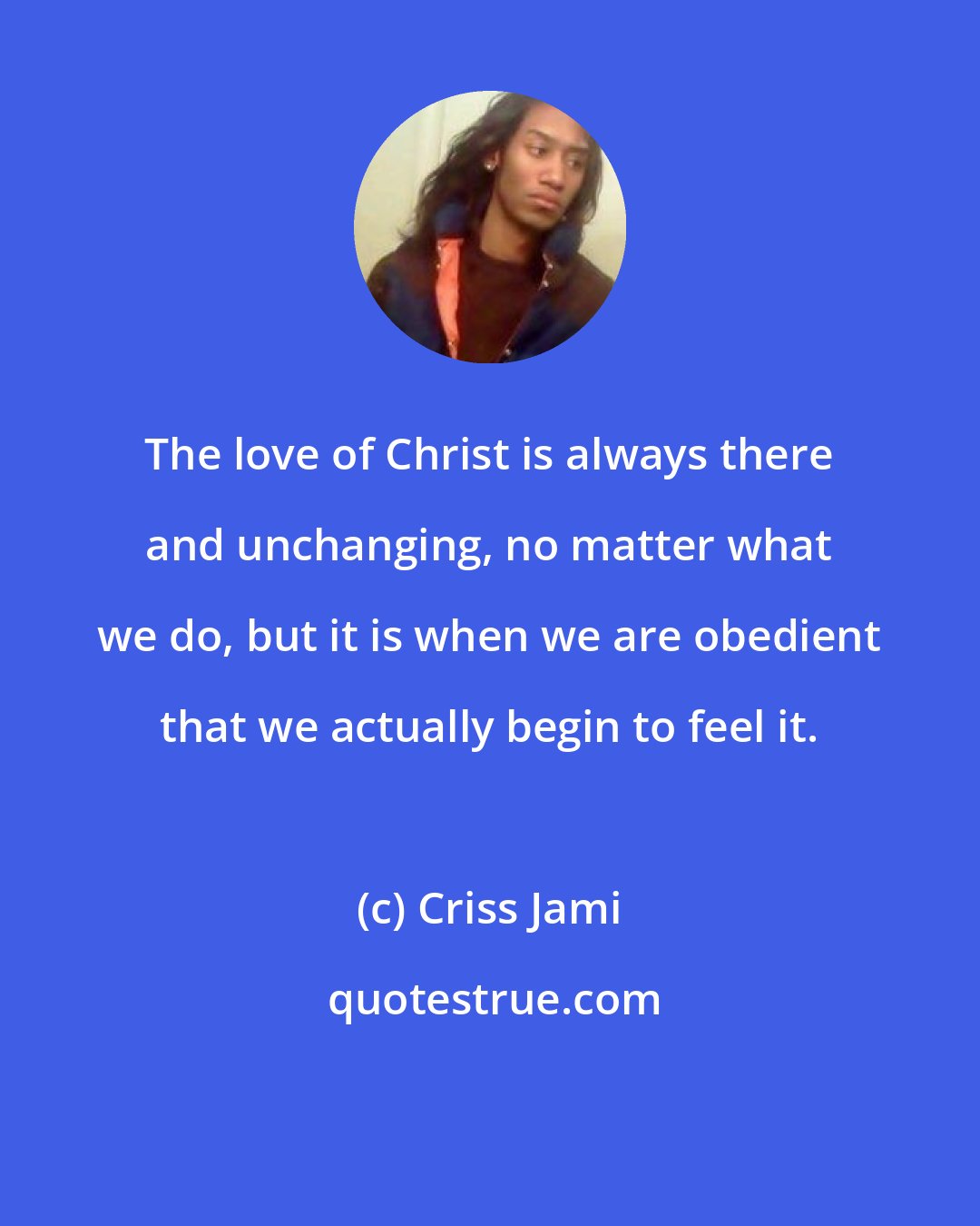 Criss Jami: The love of Christ is always there and unchanging, no matter what we do, but it is when we are obedient that we actually begin to feel it.