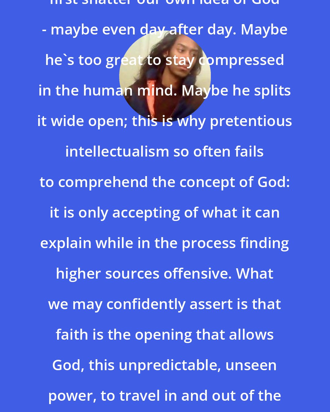 Criss Jami: To better understand God we must first shatter our own idea of God - maybe even day after day. Maybe he's too great to stay compressed in the human mind. Maybe he splits it wide open; this is why pretentious intellectualism so often fails to comprehend the concept of God: it is only accepting of what it can explain while in the process finding higher sources offensive. What we may confidently assert is that faith is the opening that allows God, this unpredictable, unseen power, to travel in and out of the mind without all the pains of confusion.