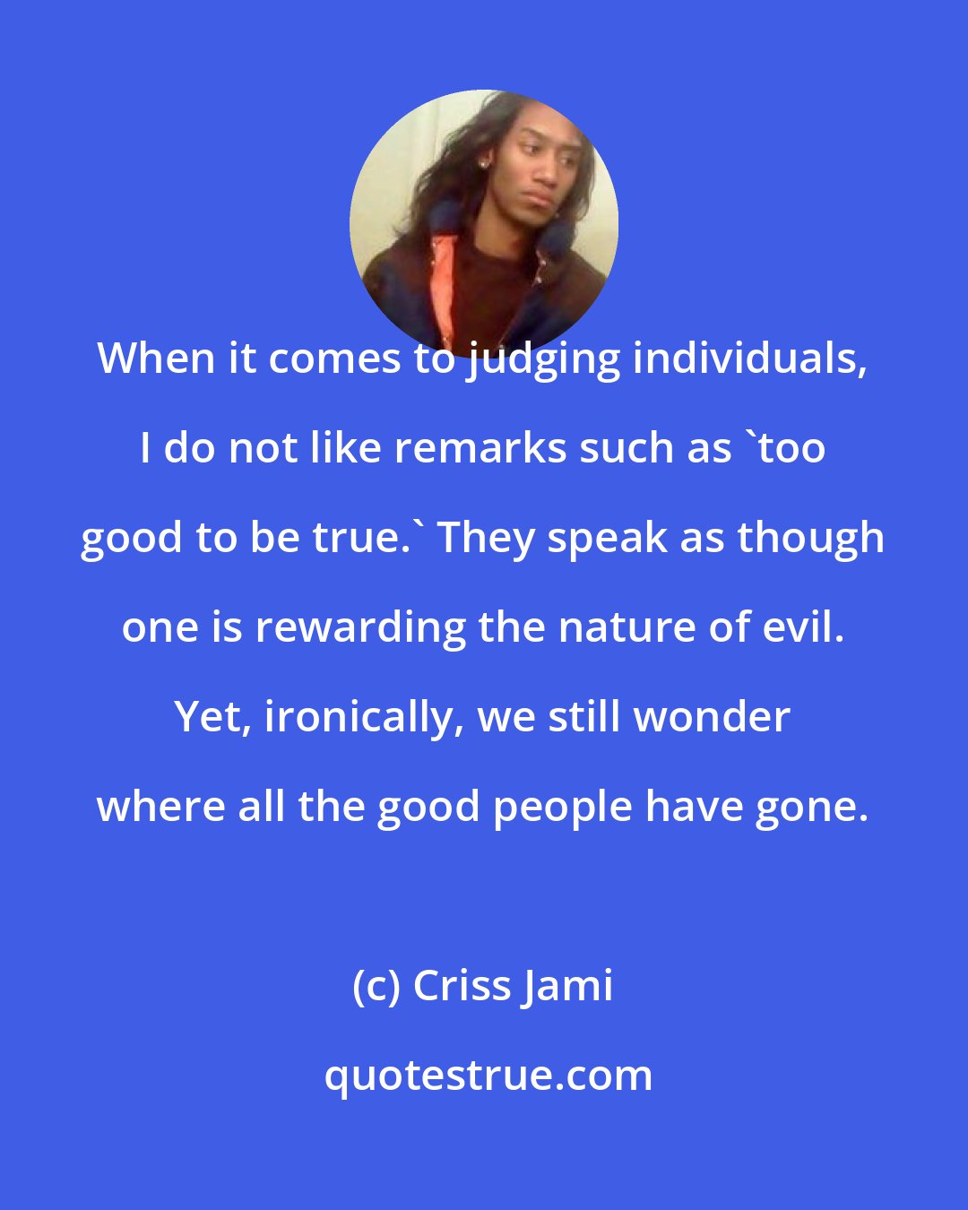 Criss Jami: When it comes to judging individuals, I do not like remarks such as 'too good to be true.' They speak as though one is rewarding the nature of evil. Yet, ironically, we still wonder where all the good people have gone.