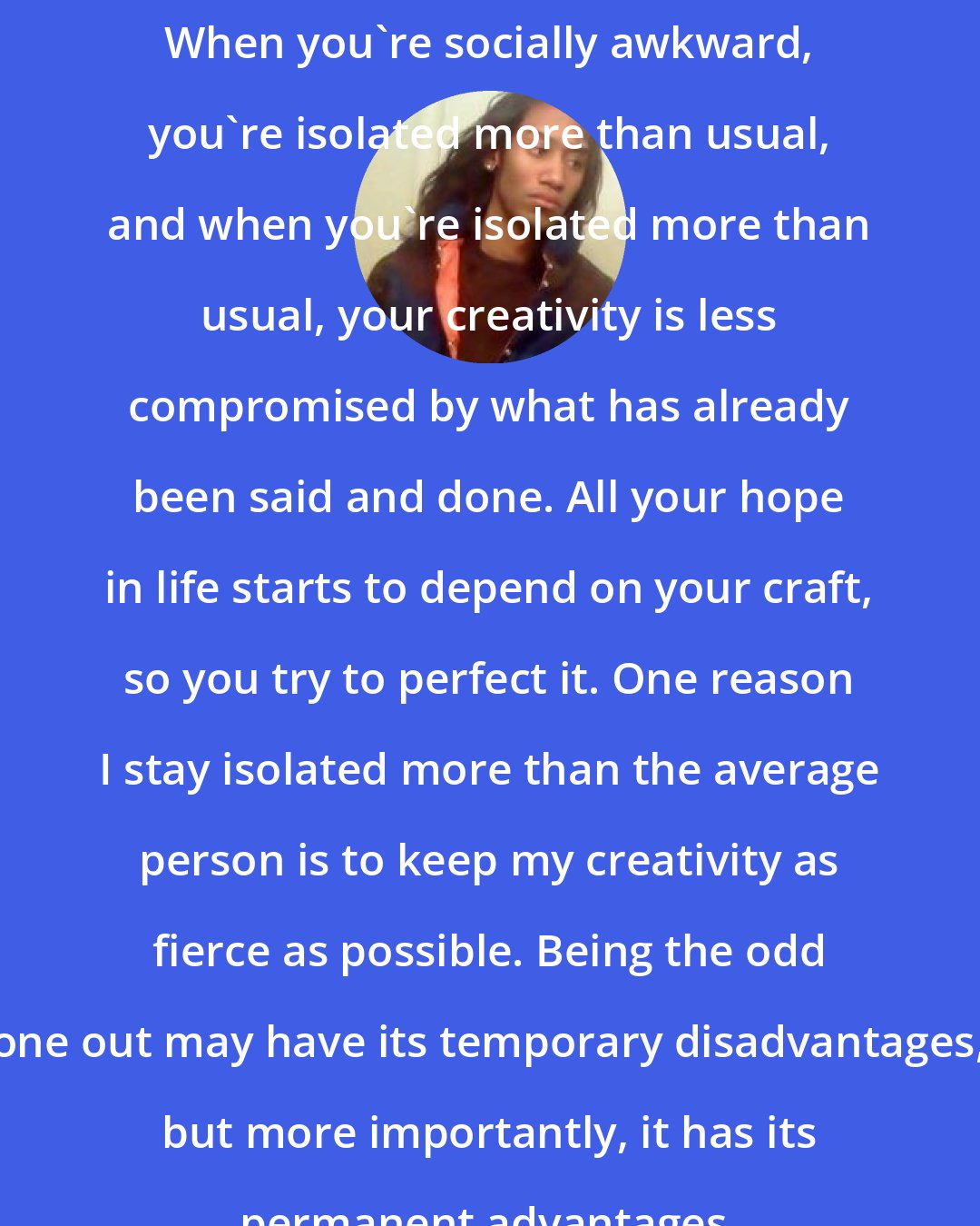 Criss Jami: When you're socially awkward, you're isolated more than usual, and when you're isolated more than usual, your creativity is less compromised by what has already been said and done. All your hope in life starts to depend on your craft, so you try to perfect it. One reason I stay isolated more than the average person is to keep my creativity as fierce as possible. Being the odd one out may have its temporary disadvantages, but more importantly, it has its permanent advantages.