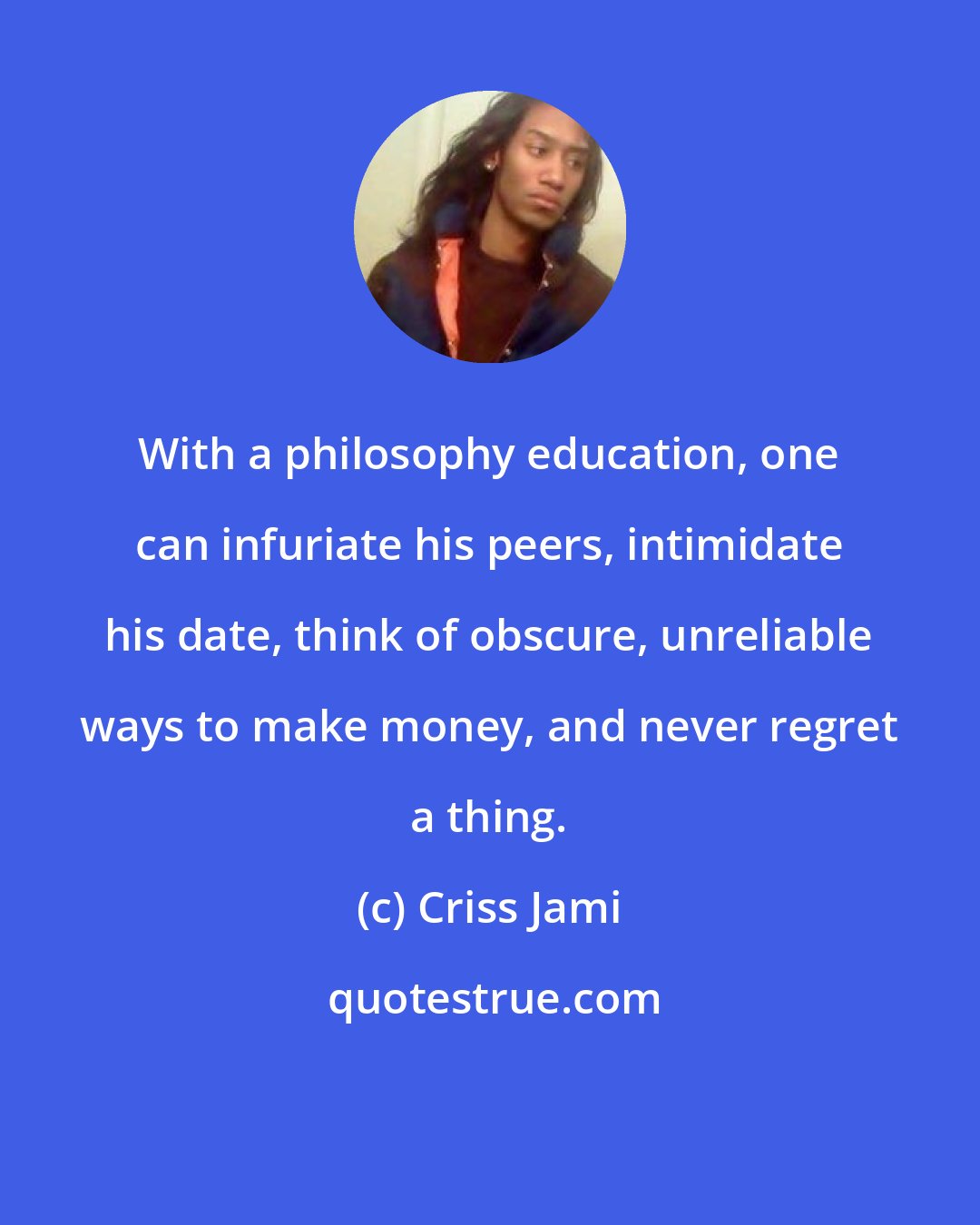 Criss Jami: With a philosophy education, one can infuriate his peers, intimidate his date, think of obscure, unreliable ways to make money, and never regret a thing.