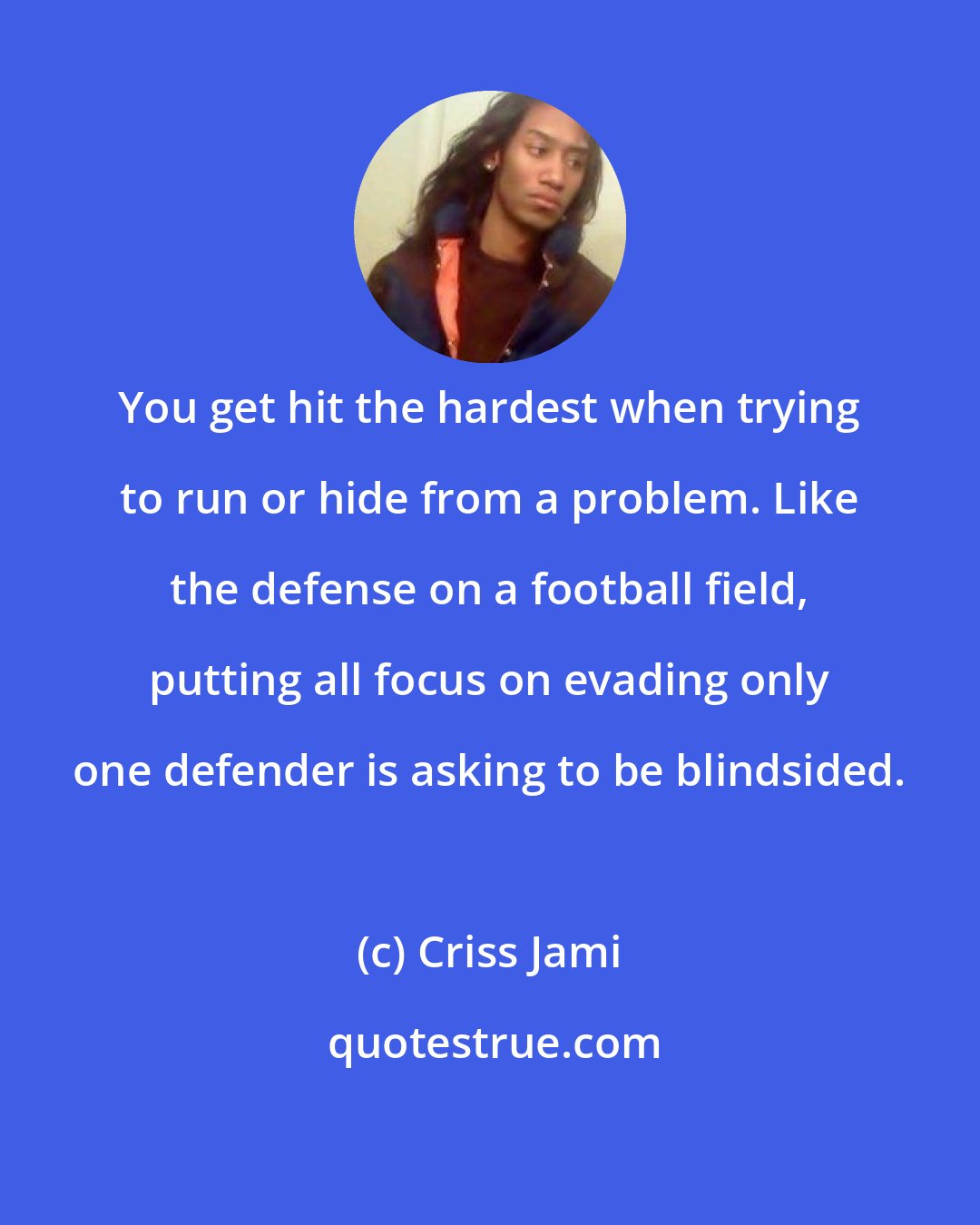 Criss Jami: You get hit the hardest when trying to run or hide from a problem. Like the defense on a football field, putting all focus on evading only one defender is asking to be blindsided.