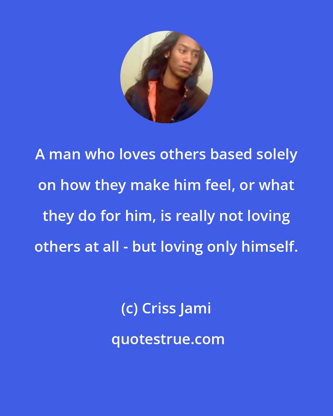 Criss Jami: A man who loves others based solely on how they make him feel, or what they do for him, is really not loving others at all - but loving only himself.