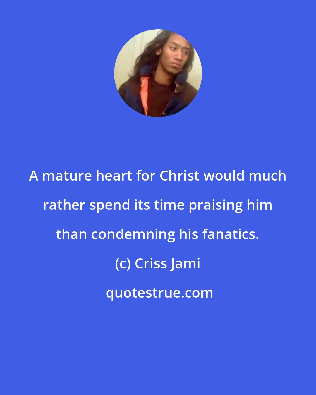 Criss Jami: A mature heart for Christ would much rather spend its time praising him than condemning his fanatics.