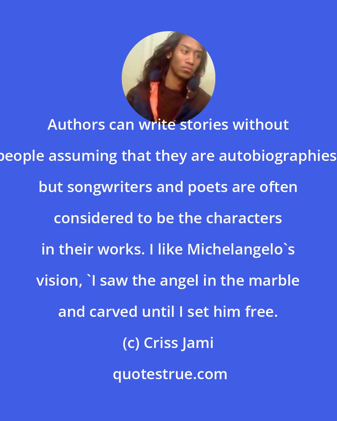 Criss Jami: Authors can write stories without people assuming that they are autobiographies, but songwriters and poets are often considered to be the characters in their works. I like Michelangelo's vision, 'I saw the angel in the marble and carved until I set him free.