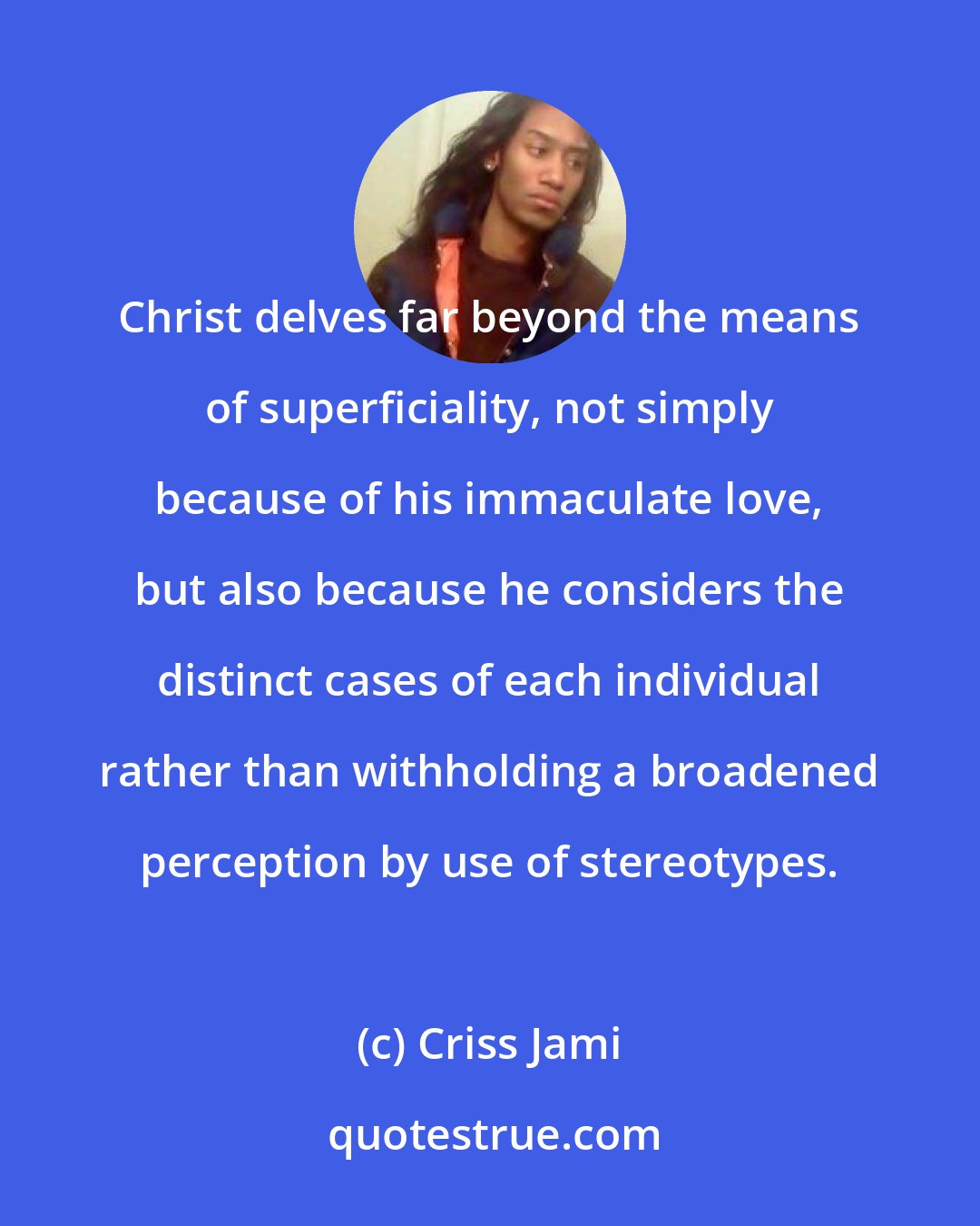 Criss Jami: Christ delves far beyond the means of superficiality, not simply because of his immaculate love, but also because he considers the distinct cases of each individual rather than withholding a broadened perception by use of stereotypes.