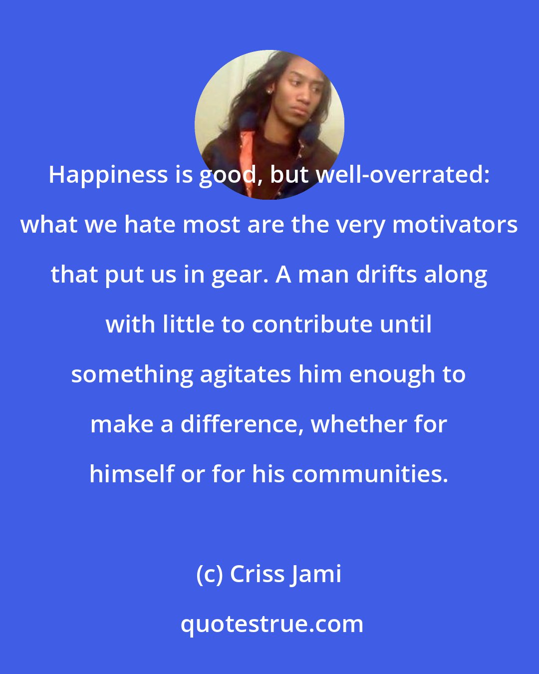 Criss Jami: Happiness is good, but well-overrated: what we hate most are the very motivators that put us in gear. A man drifts along with little to contribute until something agitates him enough to make a difference, whether for himself or for his communities.