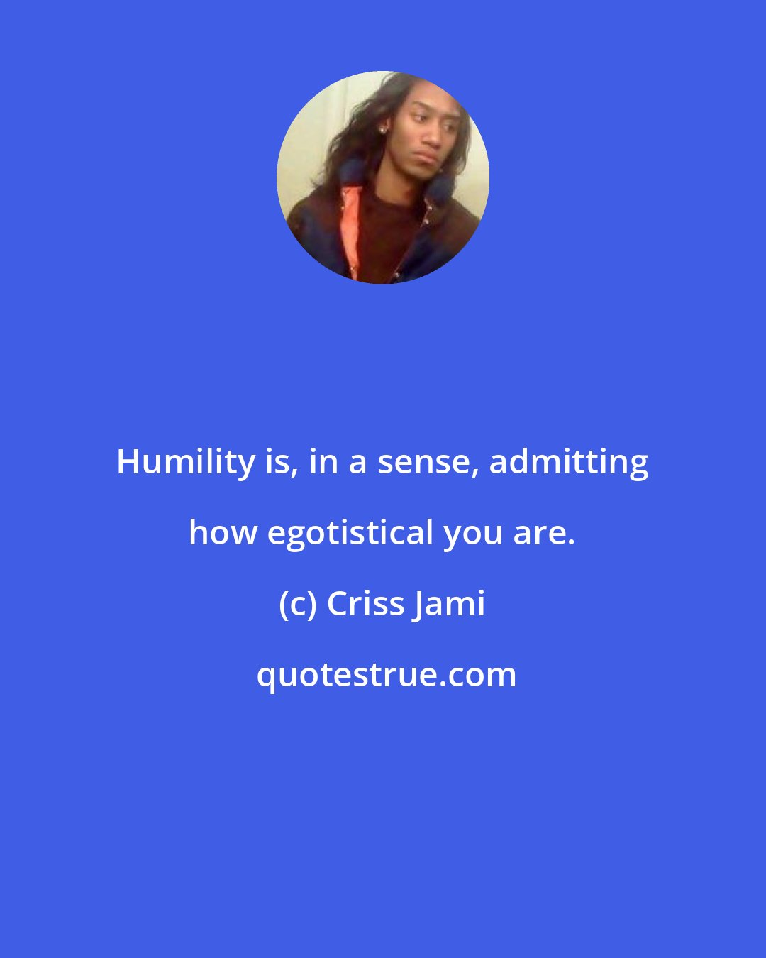 Criss Jami: Humility is, in a sense, admitting how egotistical you are.