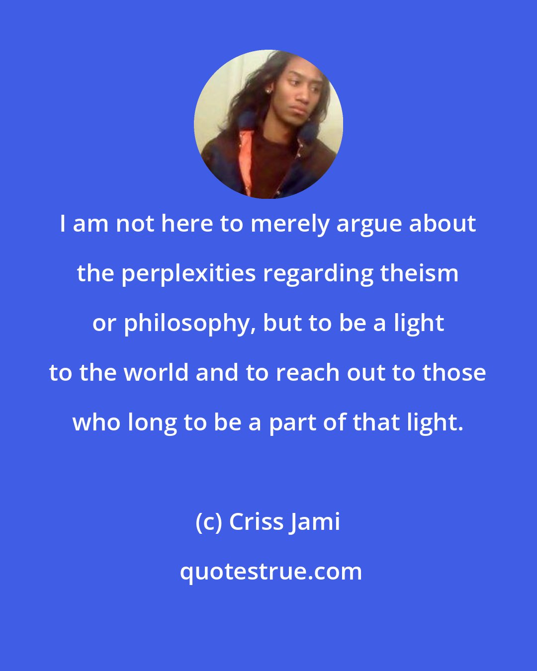 Criss Jami: I am not here to merely argue about the perplexities regarding theism or philosophy, but to be a light to the world and to reach out to those who long to be a part of that light.