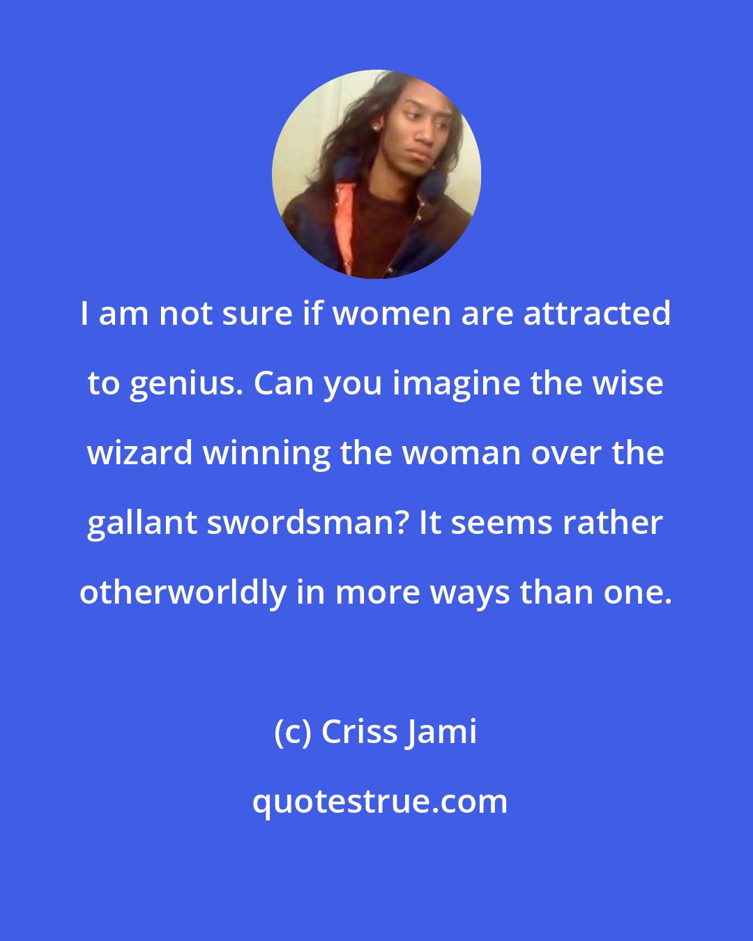 Criss Jami: I am not sure if women are attracted to genius. Can you imagine the wise wizard winning the woman over the gallant swordsman? It seems rather otherworldly in more ways than one.