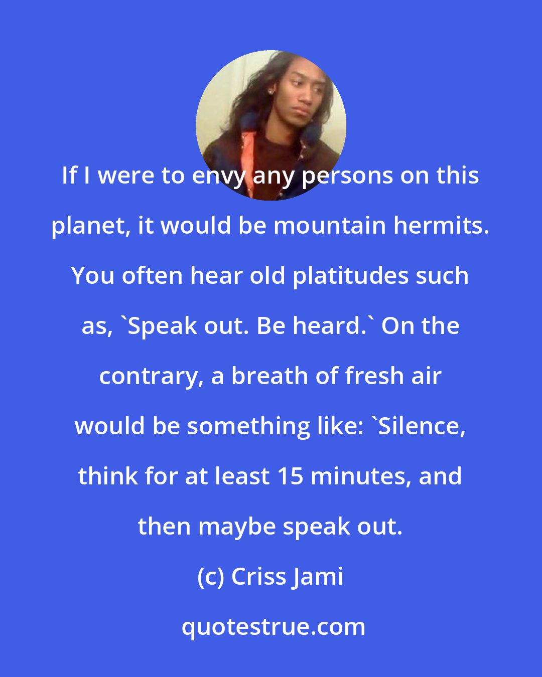 Criss Jami: If I were to envy any persons on this planet, it would be mountain hermits. You often hear old platitudes such as, 'Speak out. Be heard.' On the contrary, a breath of fresh air would be something like: 'Silence, think for at least 15 minutes, and then maybe speak out.