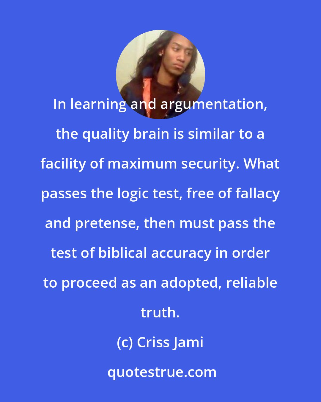 Criss Jami: In learning and argumentation, the quality brain is similar to a facility of maximum security. What passes the logic test, free of fallacy and pretense, then must pass the test of biblical accuracy in order to proceed as an adopted, reliable truth.